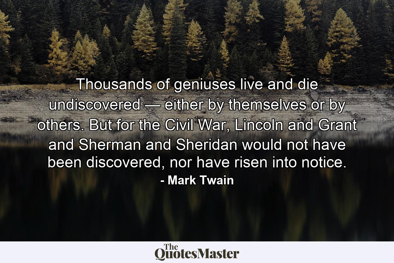 Thousands of geniuses live and die undiscovered — either by themselves or by others. But for the Civil War, Lincoln and Grant and Sherman and Sheridan would not have been discovered, nor have risen into notice. - Quote by Mark Twain