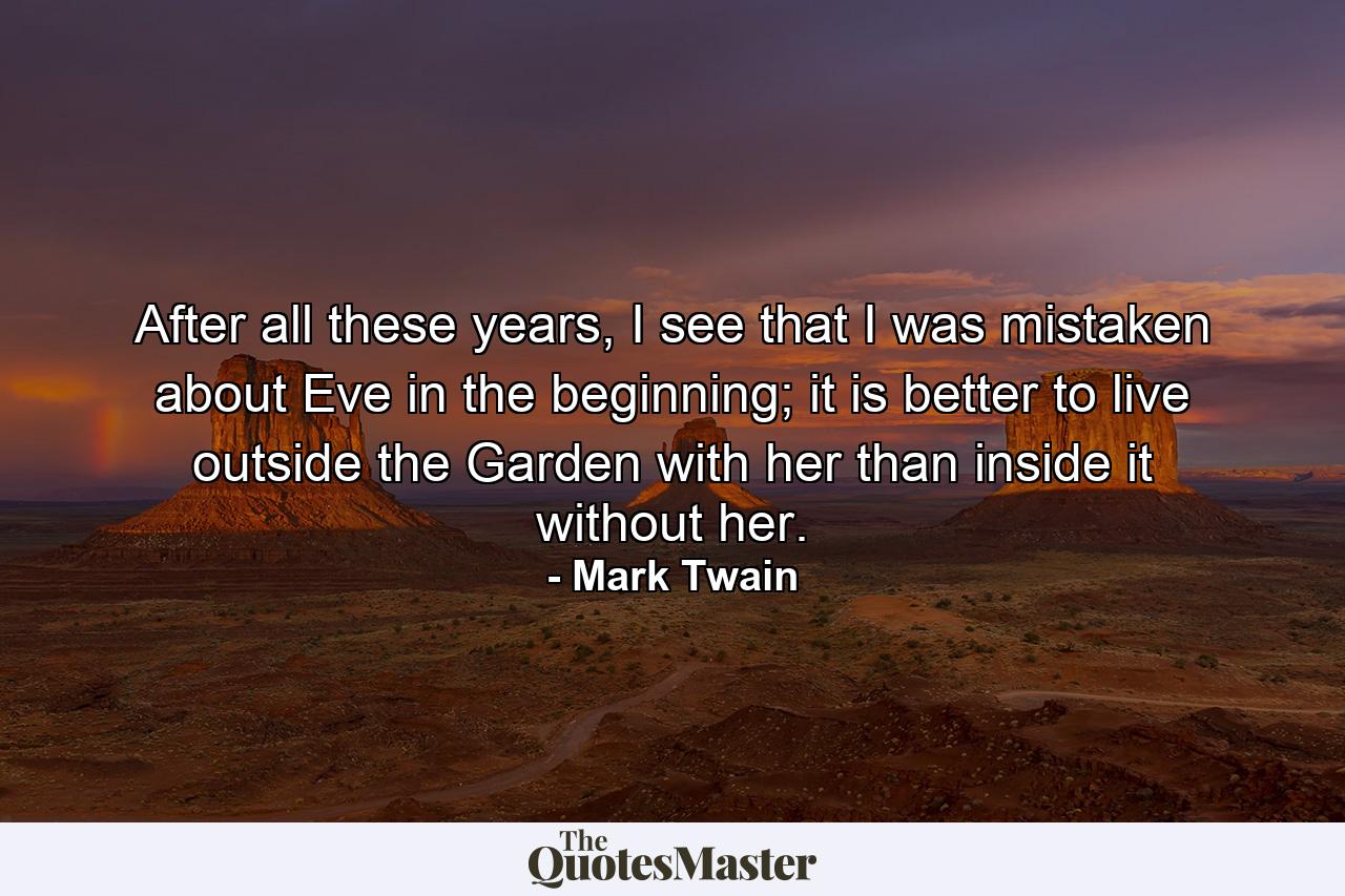 After all these years, I see that I was mistaken about Eve in the beginning; it is better to live outside the Garden with her than inside it without her. - Quote by Mark Twain