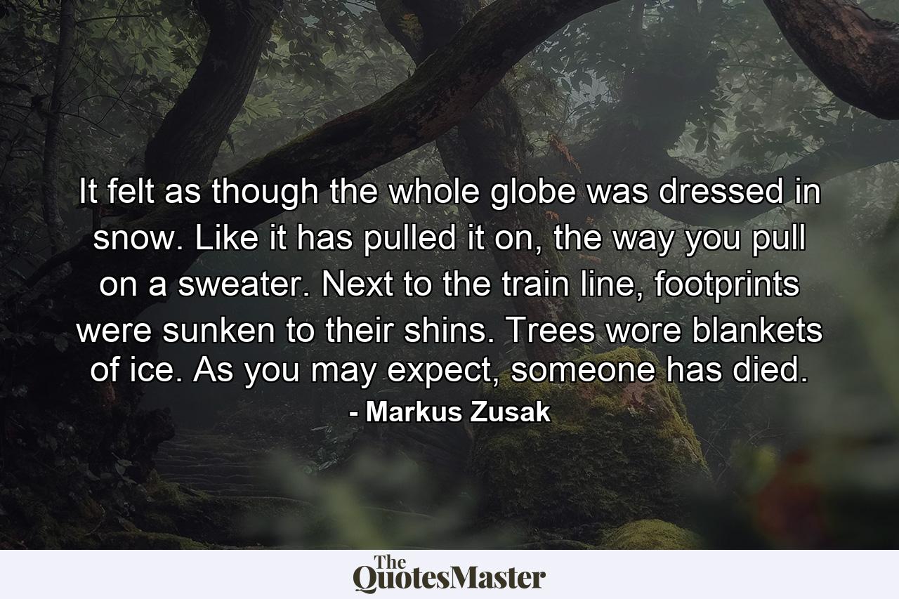 It felt as though the whole globe was dressed in snow. Like it has pulled it on, the way you pull on a sweater. Next to the train line, footprints were sunken to their shins. Trees wore blankets of ice. As you may expect, someone has died. - Quote by Markus Zusak