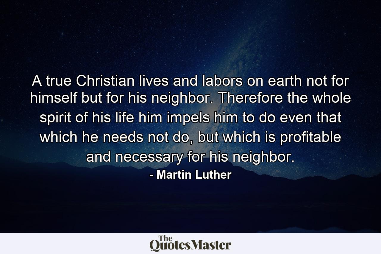 A true Christian lives and labors on earth not for himself but for his neighbor. Therefore the whole spirit of his life him impels him to do even that which he needs not do, but which is profitable and necessary for his neighbor. - Quote by Martin Luther