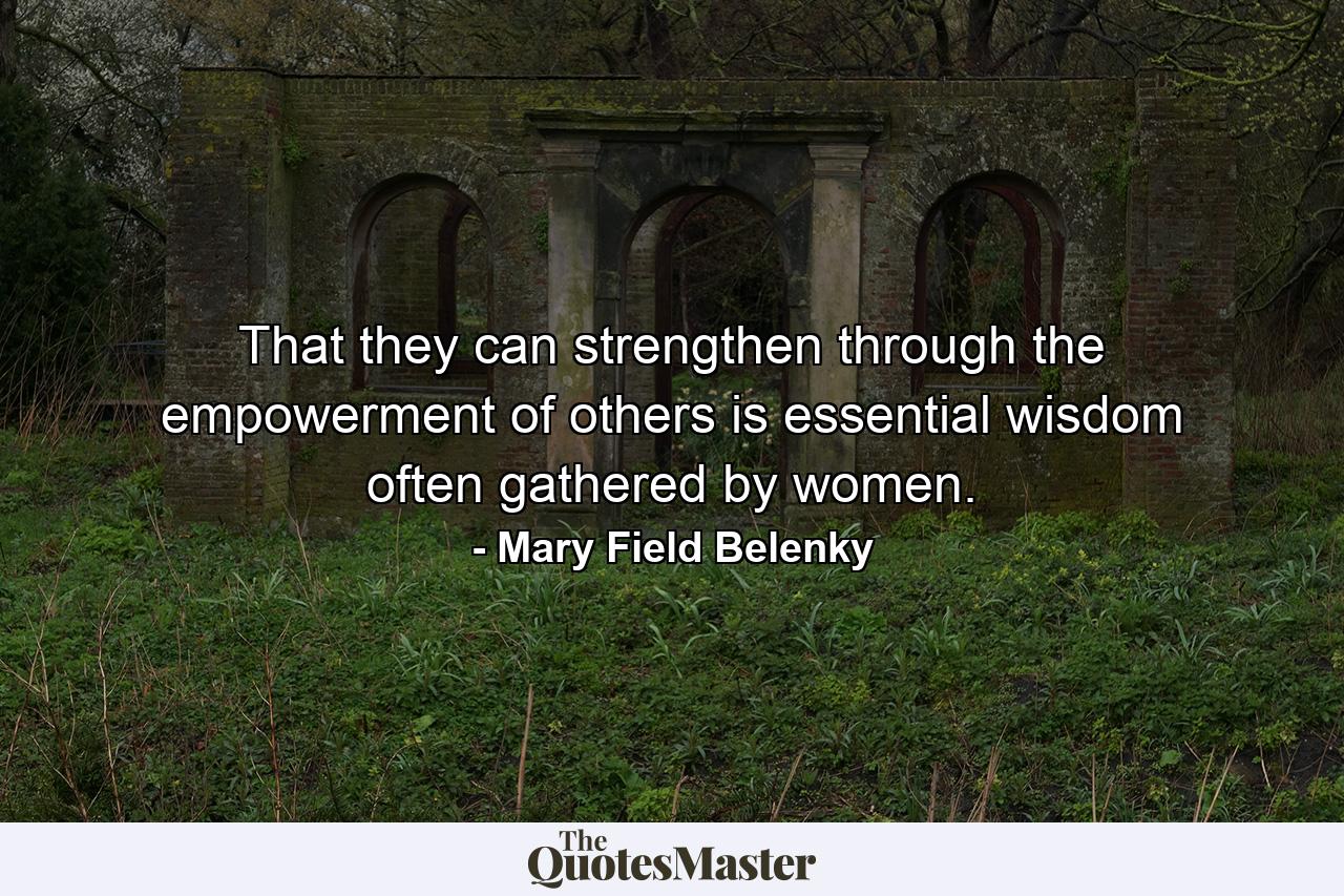 That they can strengthen through the empowerment of others is essential wisdom often gathered by women. - Quote by Mary Field Belenky