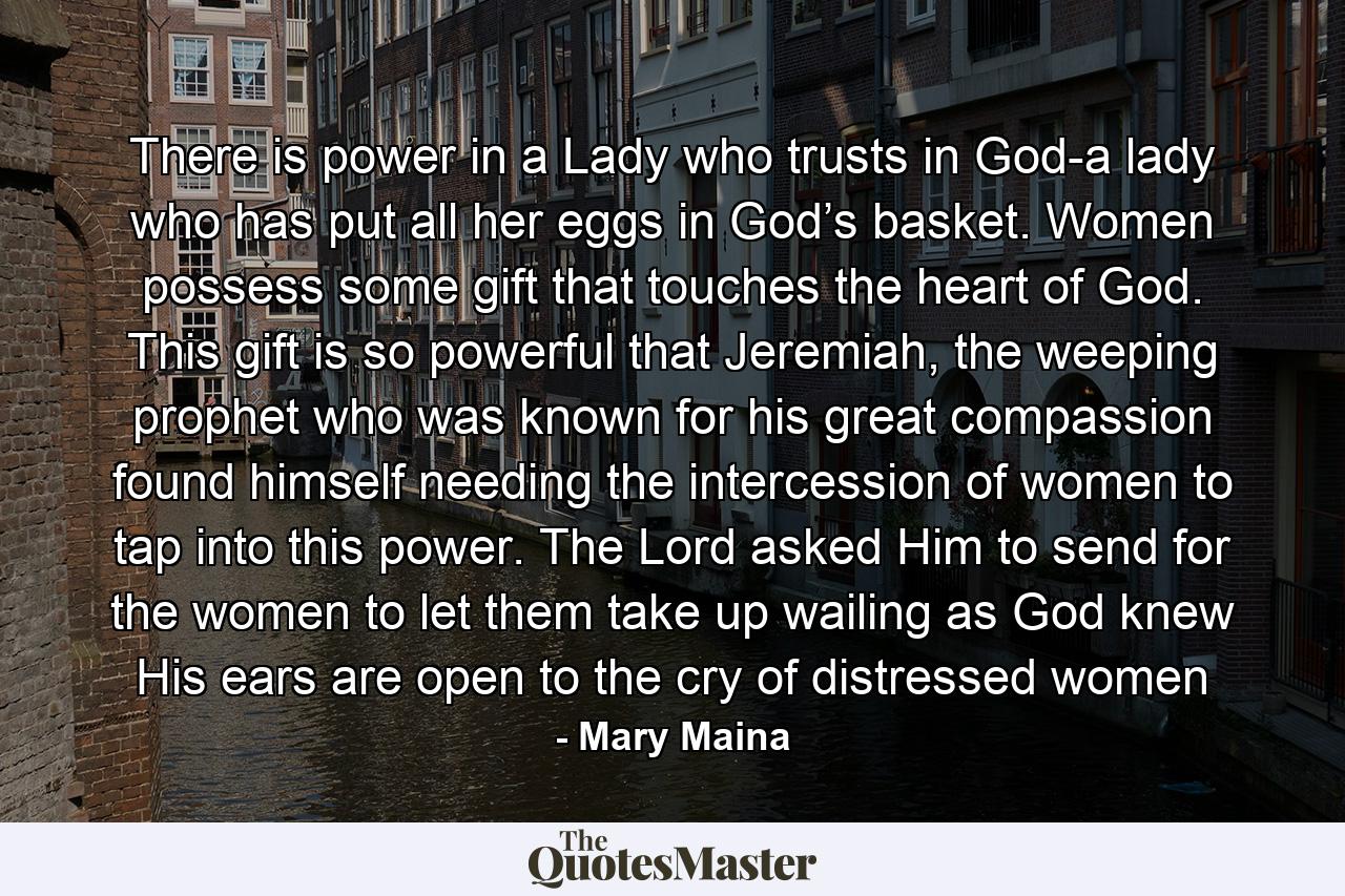 There is power in a Lady who trusts in God-a lady who has put all her eggs in God’s basket. Women possess some gift that touches the heart of God. This gift is so powerful that Jeremiah, the weeping prophet who was known for his great compassion found himself needing the intercession of women to tap into this power. The Lord asked Him to send for the women to let them take up wailing as God knew His ears are open to the cry of distressed women - Quote by Mary Maina