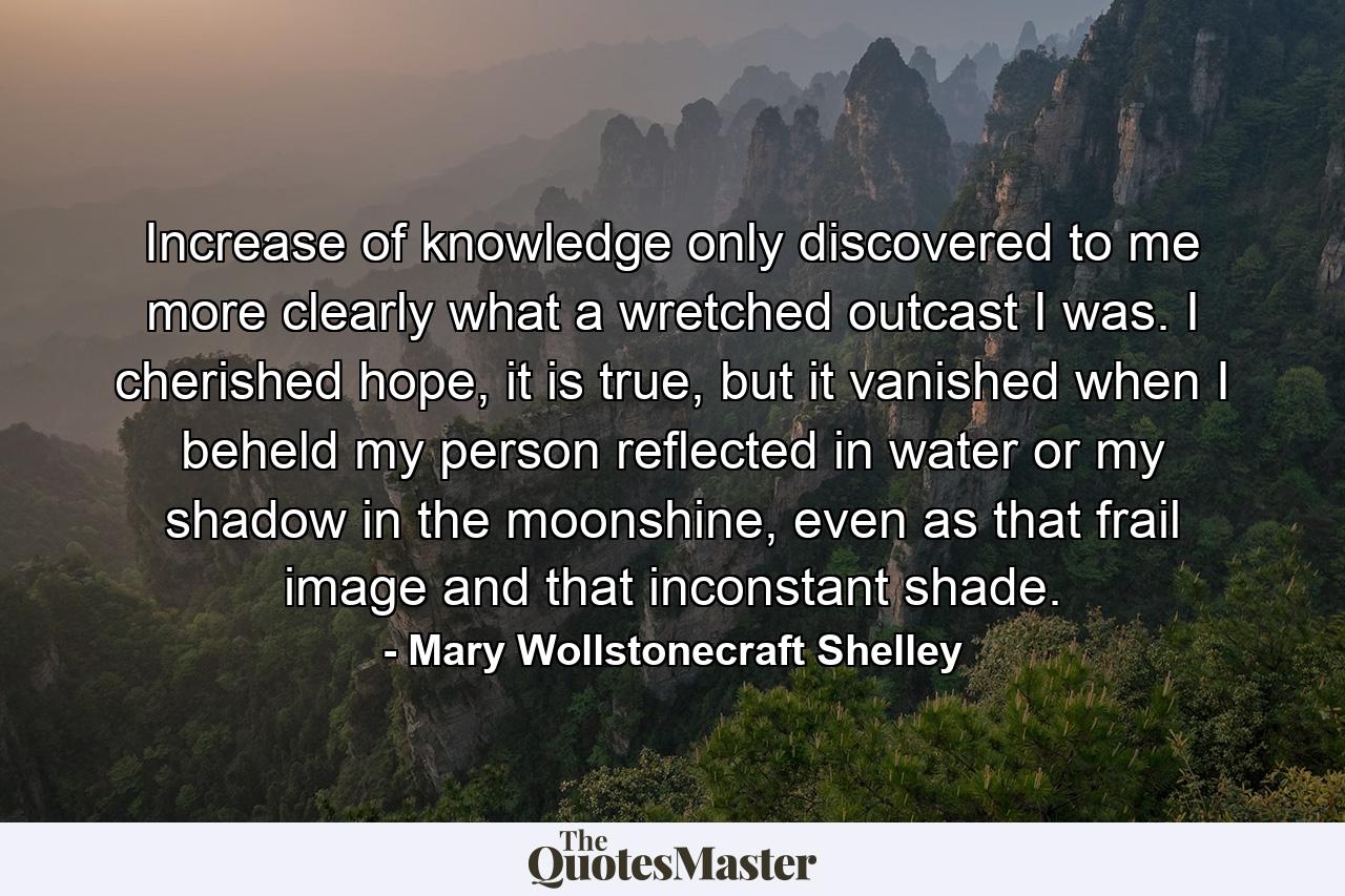 Increase of knowledge only discovered to me more clearly what a wretched outcast I was. I cherished hope, it is true, but it vanished when I beheld my person reflected in water or my shadow in the moonshine, even as that frail image and that inconstant shade. - Quote by Mary Wollstonecraft Shelley