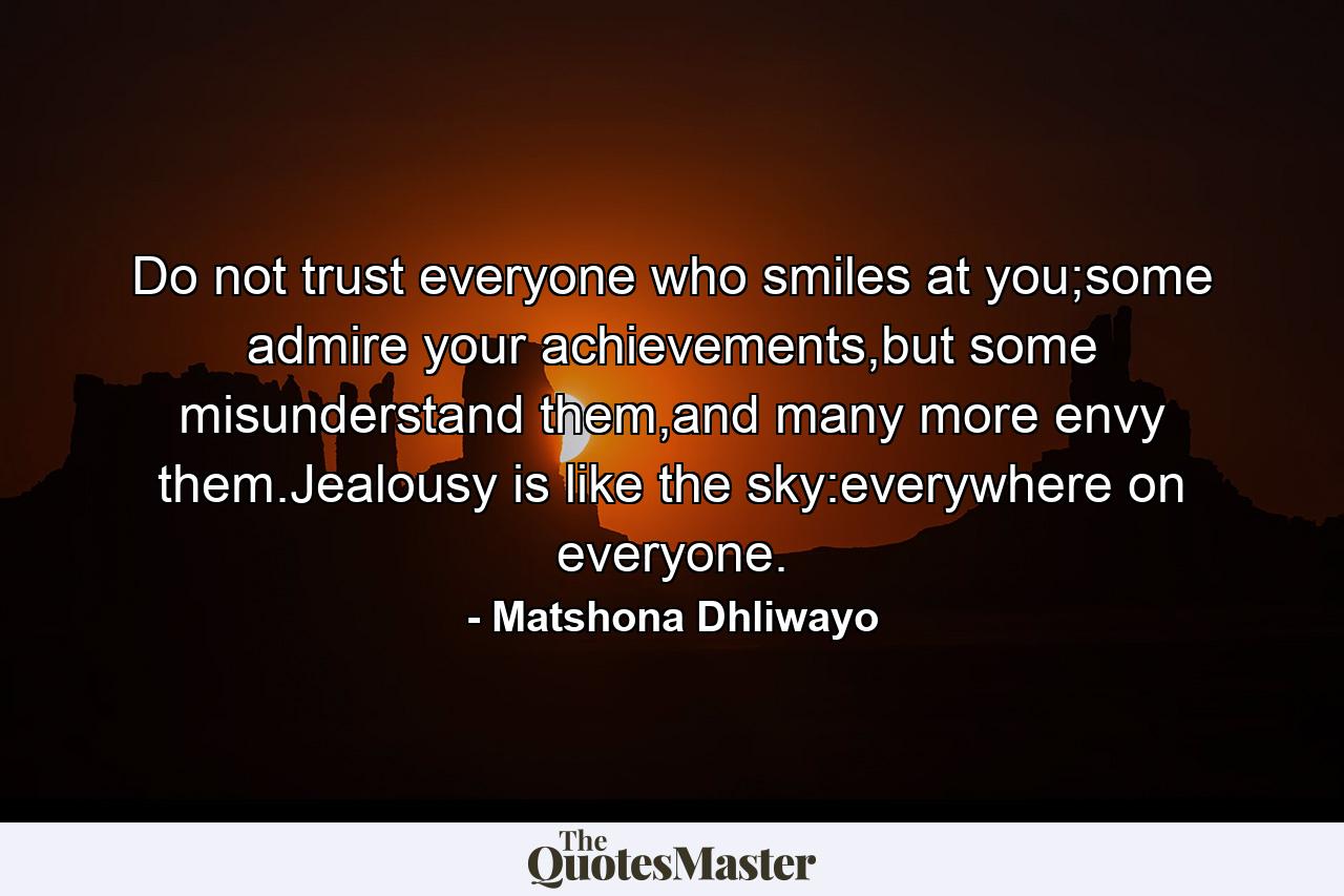 Do not trust everyone who smiles at you;some admire your achievements,but some misunderstand them,and many more envy them.Jealousy is like the sky:everywhere on everyone. - Quote by Matshona Dhliwayo