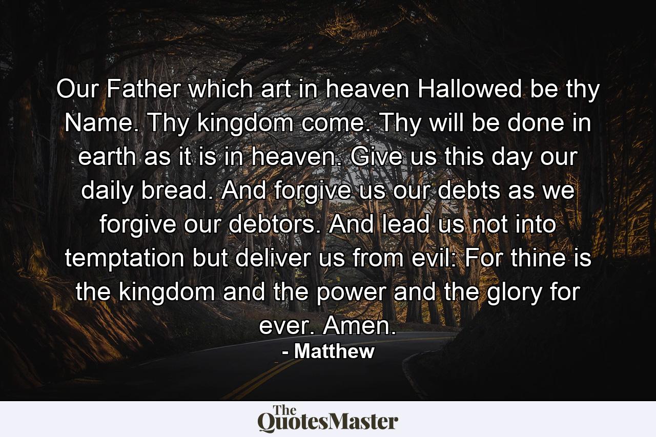 Our Father  which art in heaven  Hallowed be thy Name. Thy kingdom come. Thy will be done in earth as it is in heaven. Give us this day our daily bread. And forgive us our debts  as we forgive our debtors. And lead us not into temptation  but deliver us from evil: For thine is the kingdom and the power and the glory  for ever. Amen. - Quote by Matthew