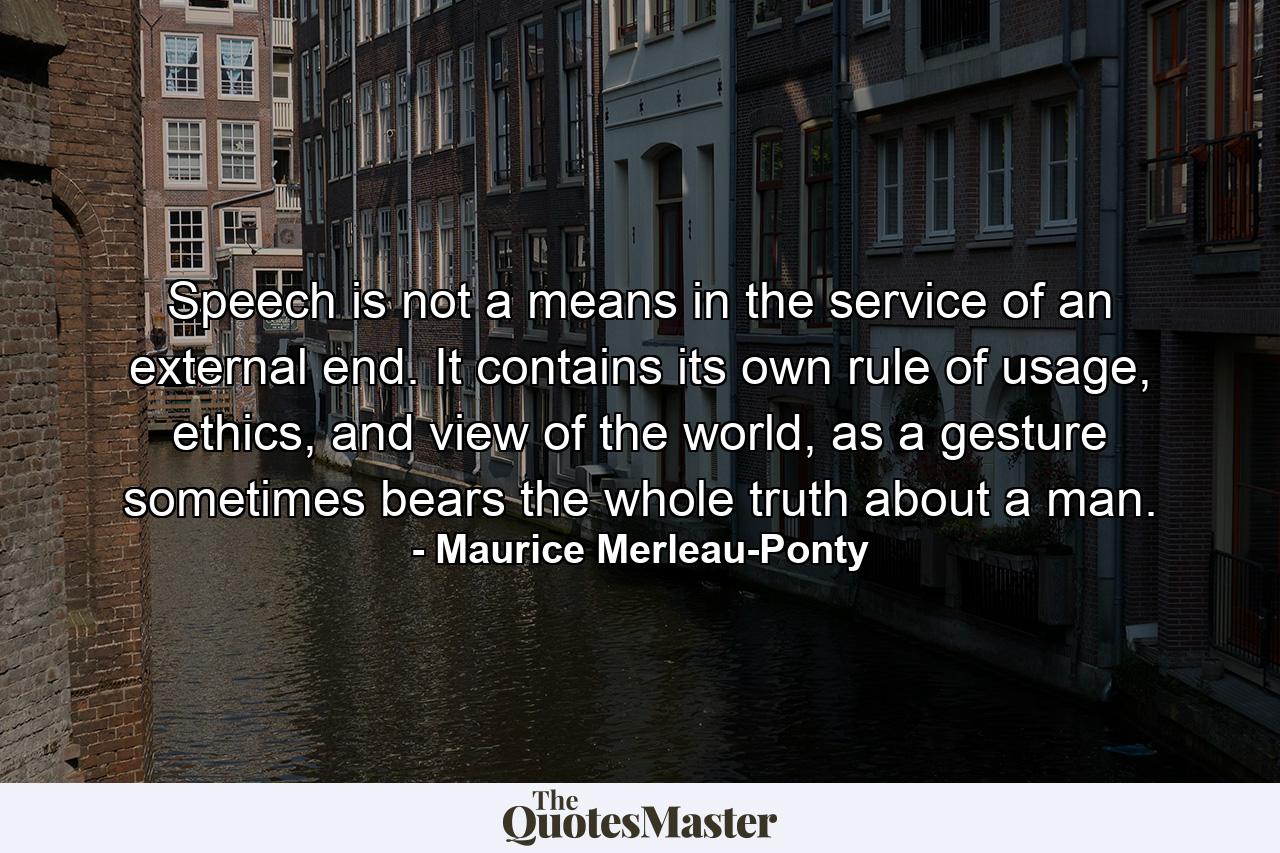 Speech is not a means in the service of an external end. It contains its own rule of usage, ethics, and view of the world, as a gesture sometimes bears the whole truth about a man. - Quote by Maurice Merleau-Ponty