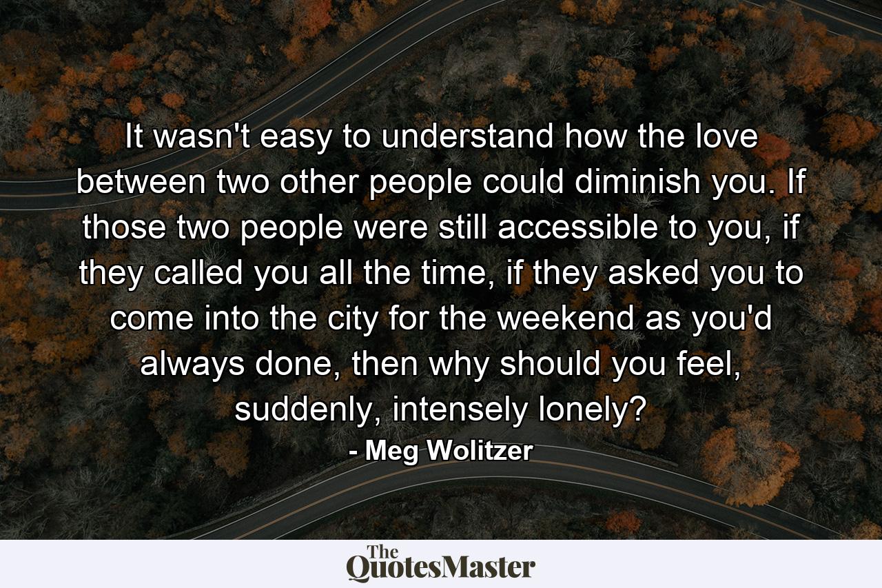 It wasn't easy to understand how the love between two other people could diminish you. If those two people were still accessible to you, if they called you all the time, if they asked you to come into the city for the weekend as you'd always done, then why should you feel, suddenly, intensely lonely? - Quote by Meg Wolitzer