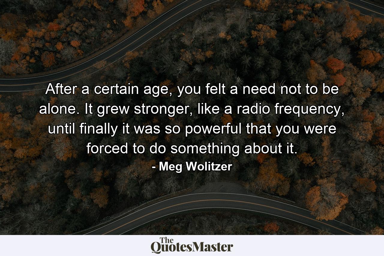 After a certain age, you felt a need not to be alone. It grew stronger, like a radio frequency, until finally it was so powerful that you were forced to do something about it. - Quote by Meg Wolitzer