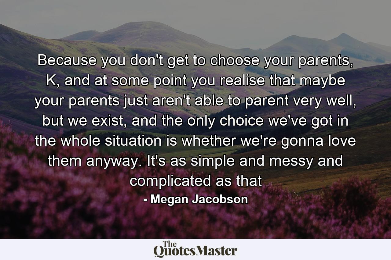 Because you don't get to choose your parents, K, and at some point you realise that maybe your parents just aren't able to parent very well, but we exist, and the only choice we've got in the whole situation is whether we're gonna love them anyway. It's as simple and messy and complicated as that - Quote by Megan Jacobson