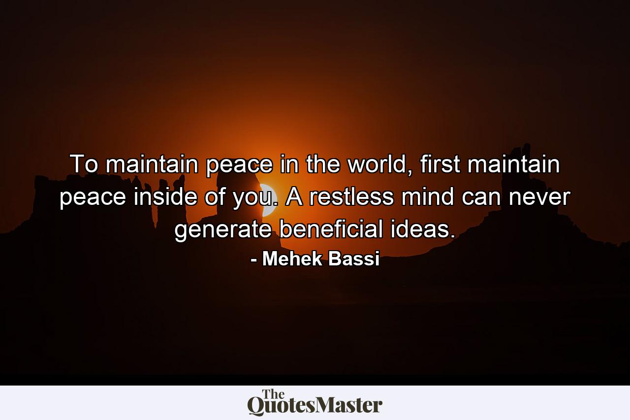 To maintain peace in the world, first maintain peace inside of you. A restless mind can never generate beneficial ideas. - Quote by Mehek Bassi