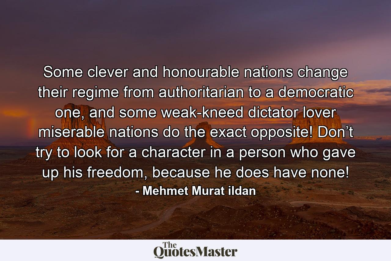 Some clever and honourable nations change their regime from authoritarian to a democratic one, and some weak-kneed dictator lover miserable nations do the exact opposite! Don’t try to look for a character in a person who gave up his freedom, because he does have none! - Quote by Mehmet Murat ildan