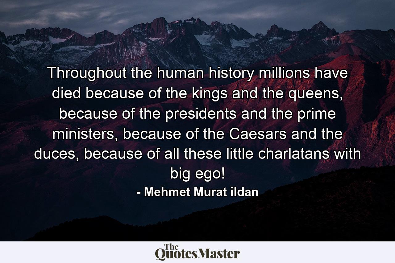 Throughout the human history millions have died because of the kings and the queens, because of the presidents and the prime ministers, because of the Caesars and the duces, because of all these little charlatans with big ego! - Quote by Mehmet Murat ildan