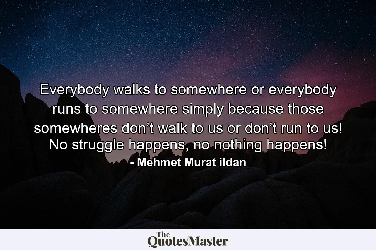 Everybody walks to somewhere or everybody runs to somewhere simply because those somewheres don’t walk to us or don’t run to us! No struggle happens, no nothing happens! - Quote by Mehmet Murat ildan