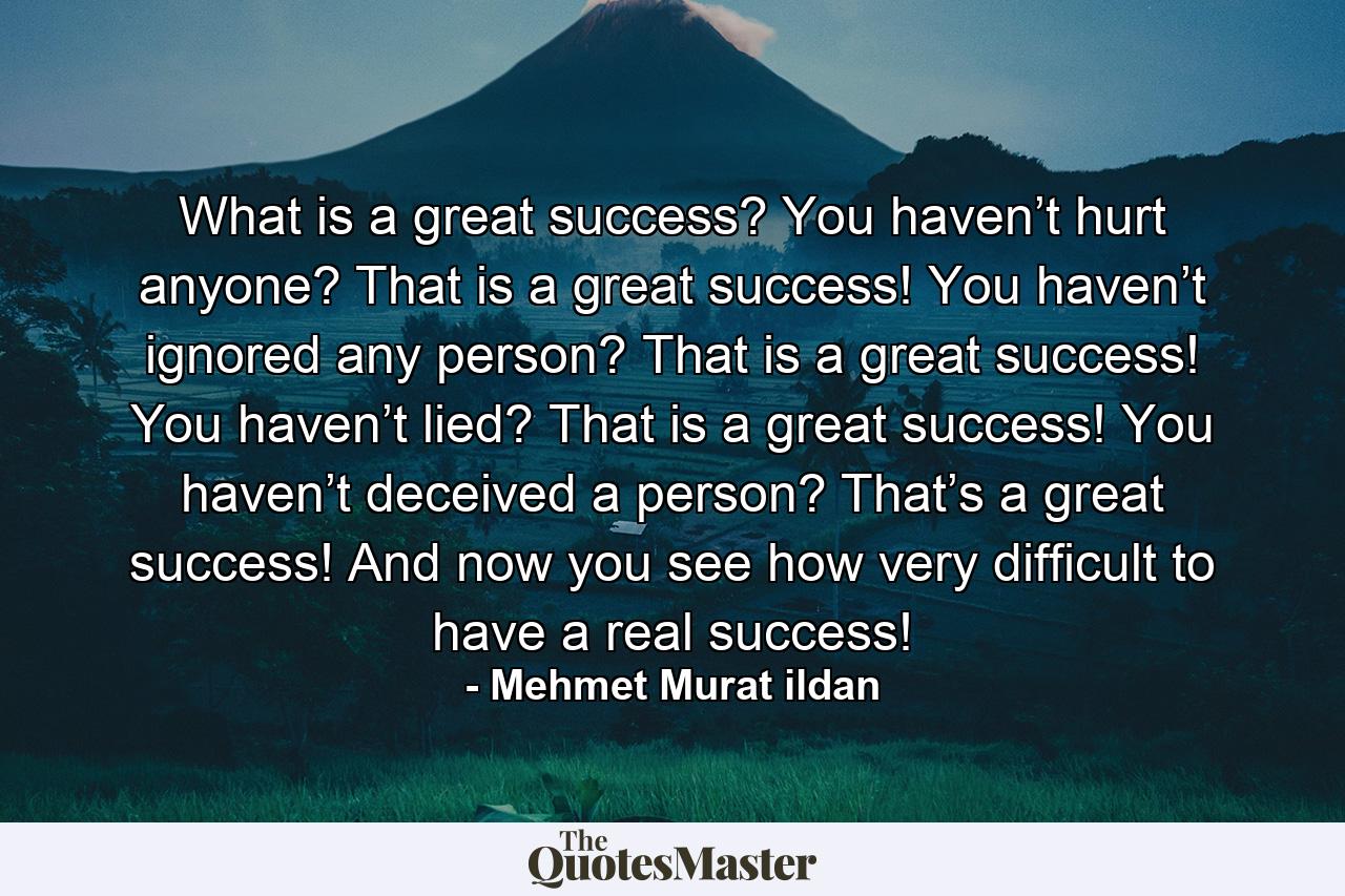 What is a great success? You haven’t hurt anyone? That is a great success! You haven’t ignored any person? That is a great success! You haven’t lied? That is a great success! You haven’t deceived a person? That’s a great success! And now you see how very difficult to have a real success! - Quote by Mehmet Murat ildan