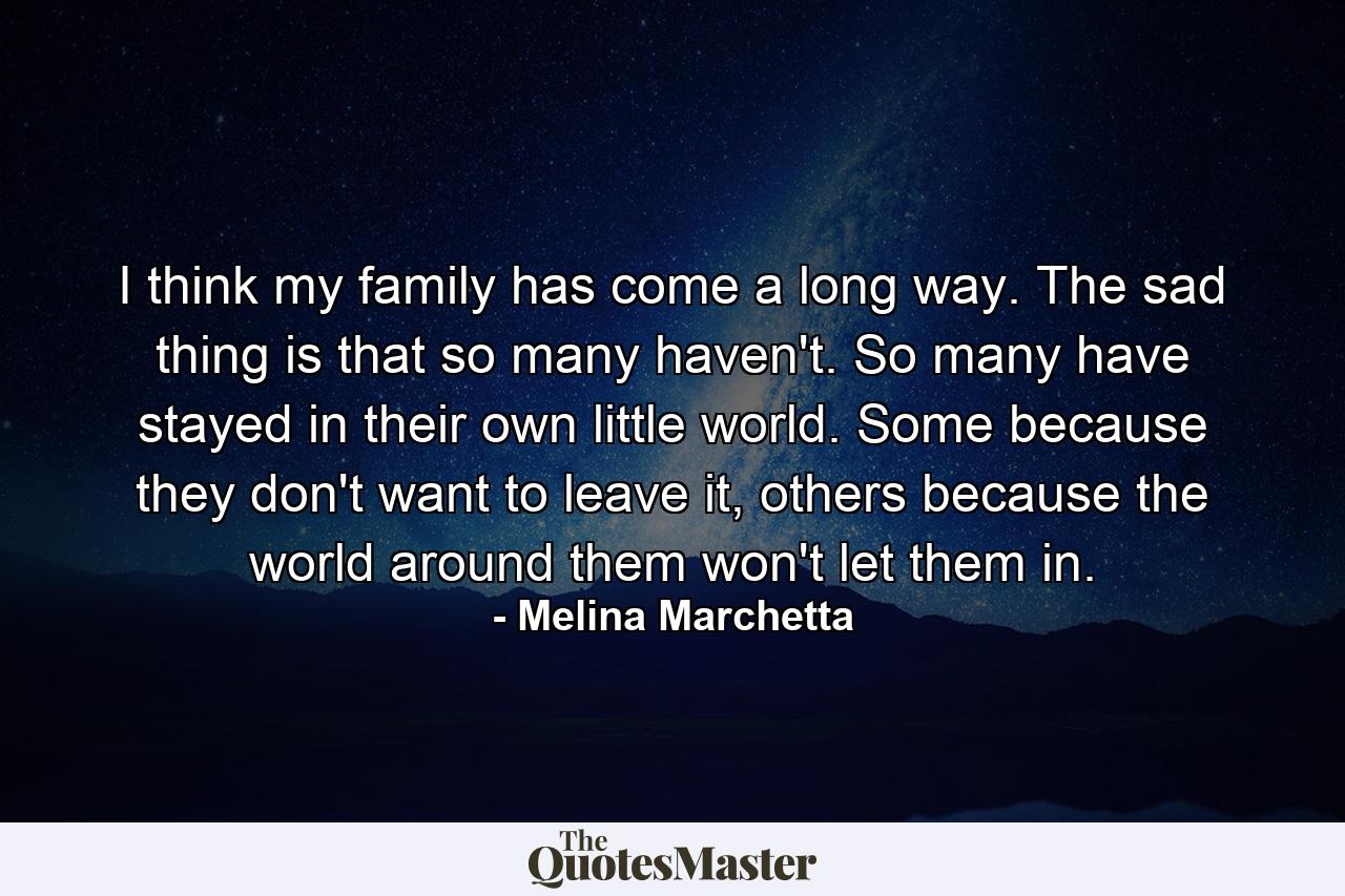 I think my family has come a long way. The sad thing is that so many haven't. So many have stayed in their own little world. Some because they don't want to leave it, others because the world around them won't let them in. - Quote by Melina Marchetta