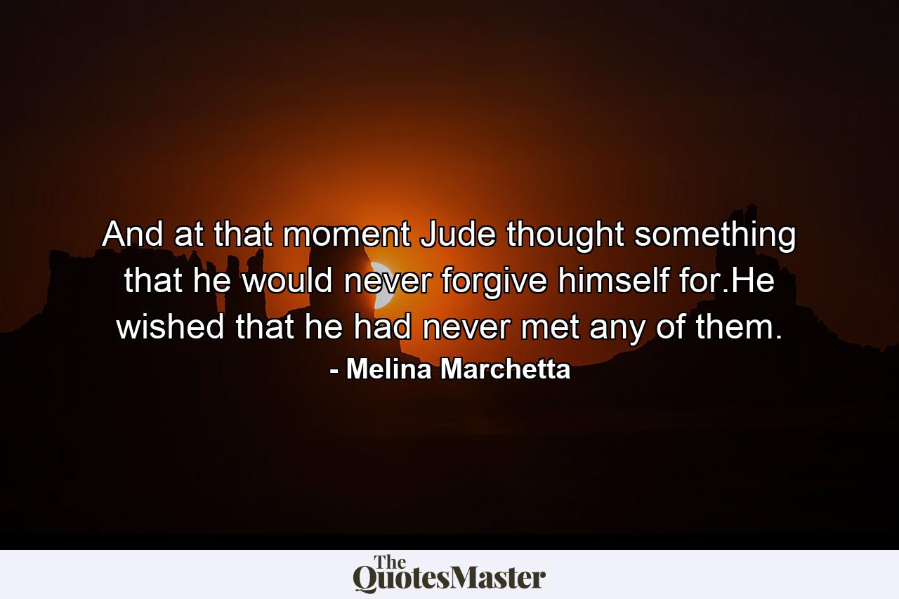 And at that moment Jude thought something that he would never forgive himself for.He wished that he had never met any of them. - Quote by Melina Marchetta