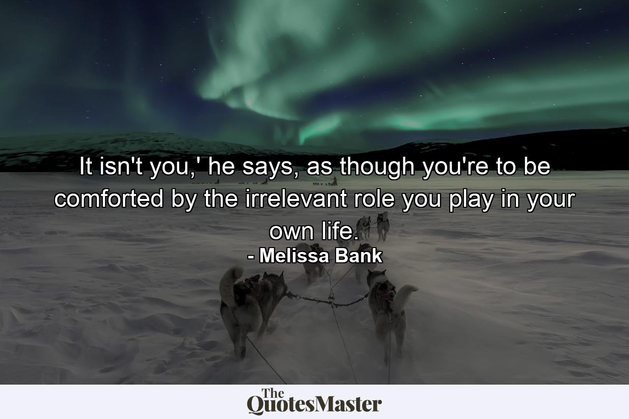 It isn't you,' he says, as though you're to be comforted by the irrelevant role you play in your own life. - Quote by Melissa Bank