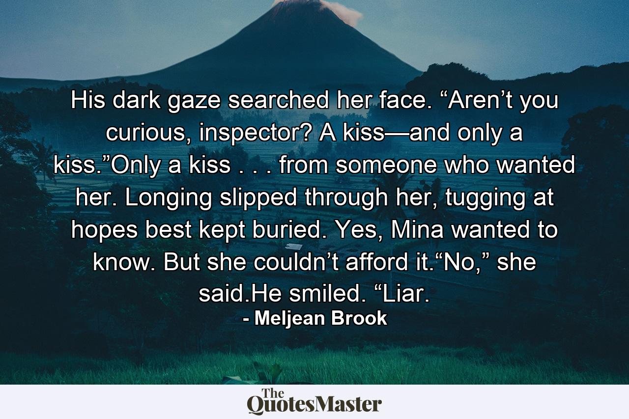 His dark gaze searched her face. “Aren’t you curious, inspector? A kiss—and only a kiss.”Only a kiss . . . from someone who wanted her. Longing slipped through her, tugging at hopes best kept buried. Yes, Mina wanted to know. But she couldn’t afford it.“No,” she said.He smiled. “Liar. - Quote by Meljean Brook