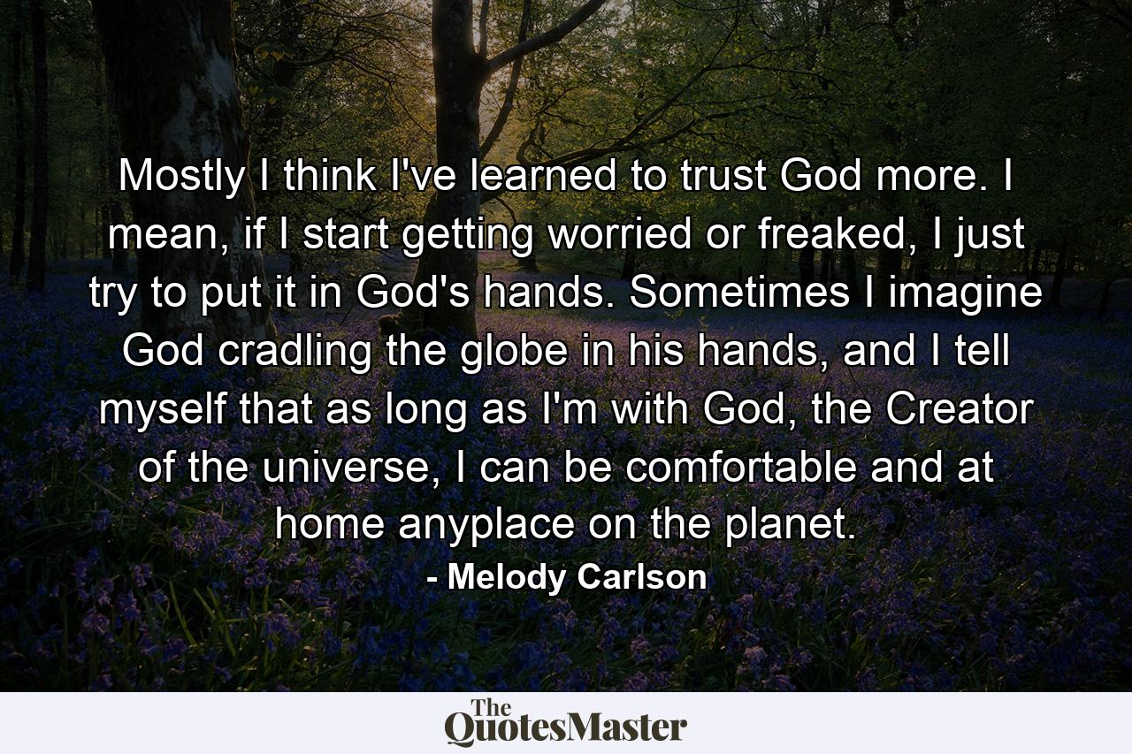 Mostly I think I've learned to trust God more. I mean, if I start getting worried or freaked, I just try to put it in God's hands. Sometimes I imagine God cradling the globe in his hands, and I tell myself that as long as I'm with God, the Creator of the universe, I can be comfortable and at home anyplace on the planet. - Quote by Melody Carlson