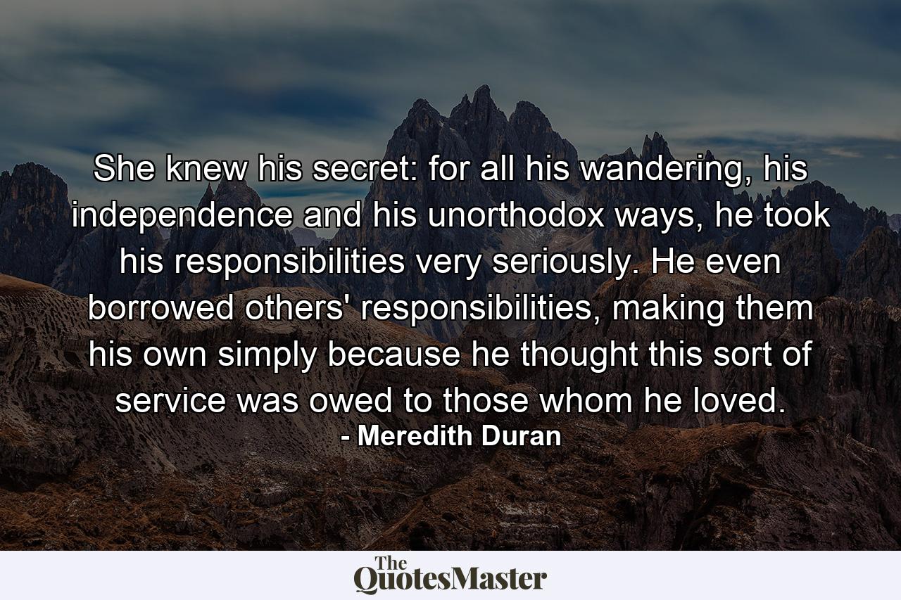 She knew his secret: for all his wandering, his independence and his unorthodox ways, he took his responsibilities very seriously. He even borrowed others' responsibilities, making them his own simply because he thought this sort of service was owed to those whom he loved. - Quote by Meredith Duran