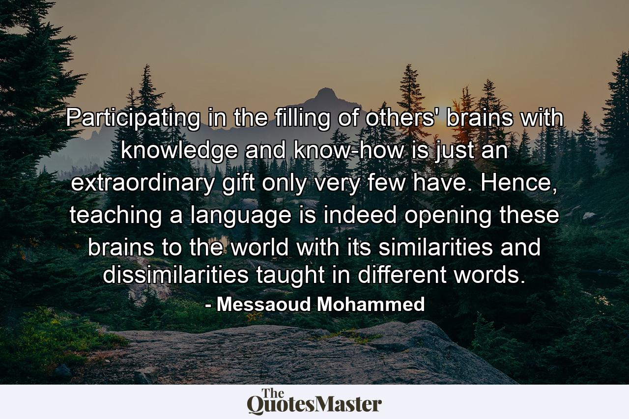 Participating in the filling of others' brains with knowledge and know-how is just an extraordinary gift only very few have. Hence, teaching a language is indeed opening these brains to the world with its similarities and dissimilarities taught in different words. - Quote by Messaoud Mohammed