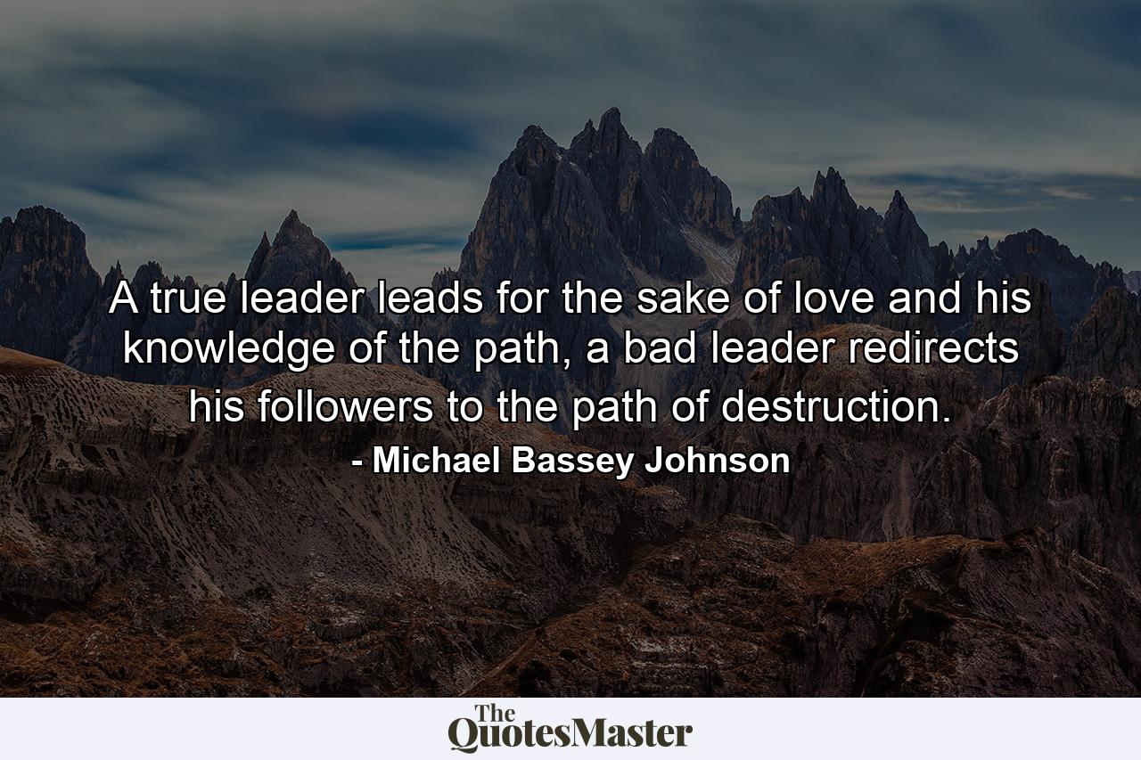 A true leader leads for the sake of love and his knowledge of the path, a bad leader redirects his followers to the path of destruction. - Quote by Michael Bassey Johnson