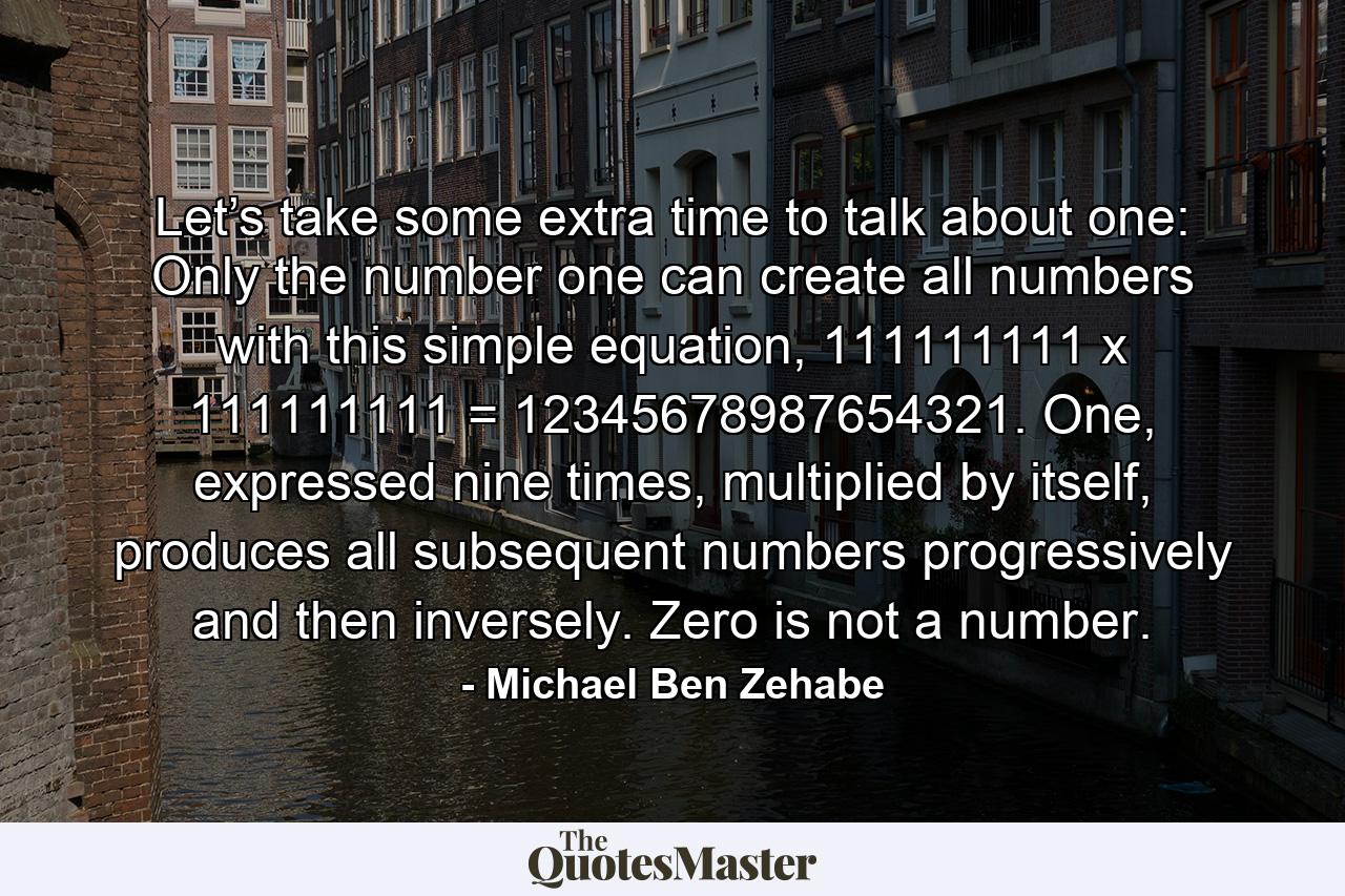 Let’s take some extra time to talk about one: Only the number one can create all numbers with this simple equation, 111111111 x 111111111 = 12345678987654321. One, expressed nine times, multiplied by itself, produces all subsequent numbers progressively and then inversely. Zero is not a number. - Quote by Michael Ben Zehabe