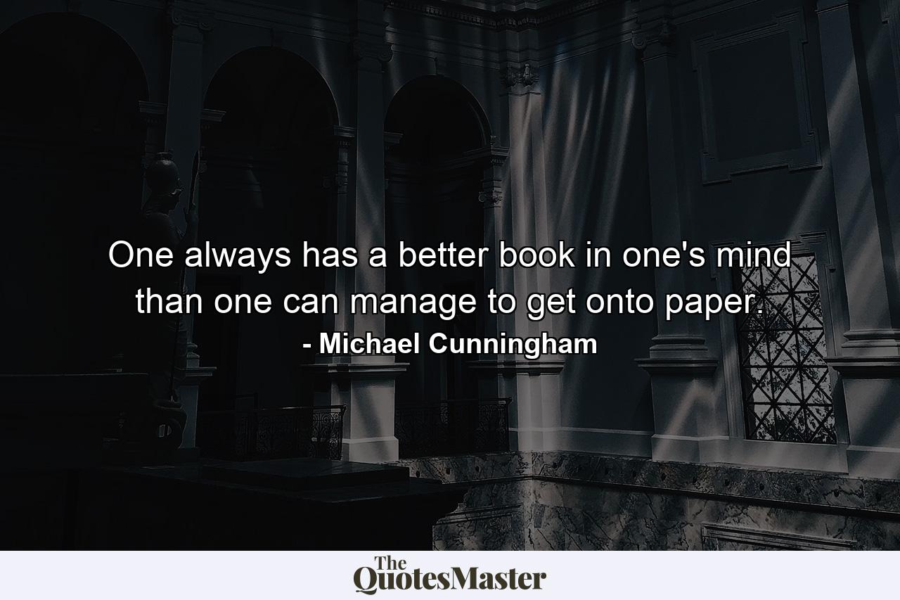 One always has a better book in one's mind than one can manage to get onto paper. - Quote by Michael Cunningham