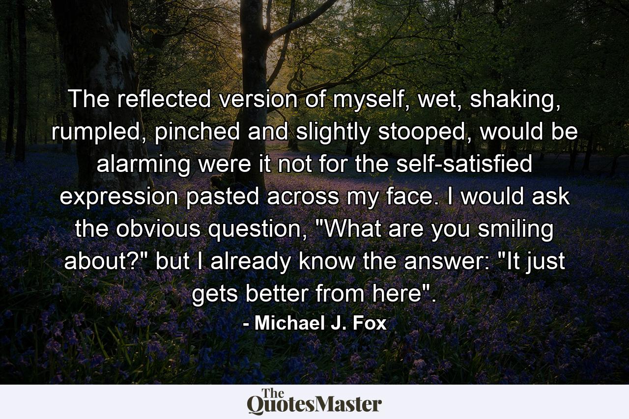 The reflected version of myself, wet, shaking, rumpled, pinched and slightly stooped, would be alarming were it not for the self-satisfied expression pasted across my face. I would ask the obvious question, 