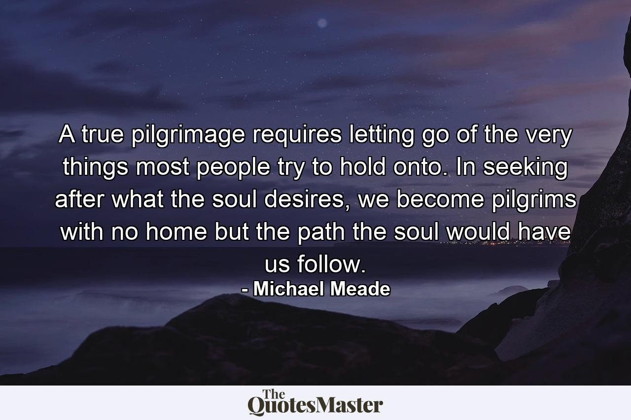 A true pilgrimage requires letting go of the very things most people try to hold onto. In seeking after what the soul desires, we become pilgrims with no home but the path the soul would have us follow. - Quote by Michael Meade