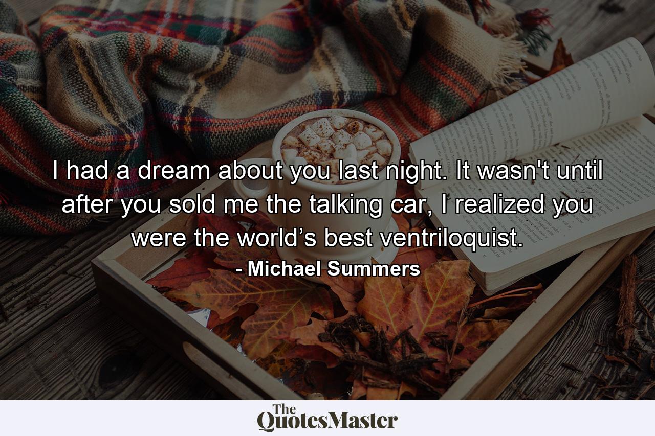 I had a dream about you last night. It wasn't until after you sold me the talking car, I realized you were the world’s best ventriloquist. - Quote by Michael Summers