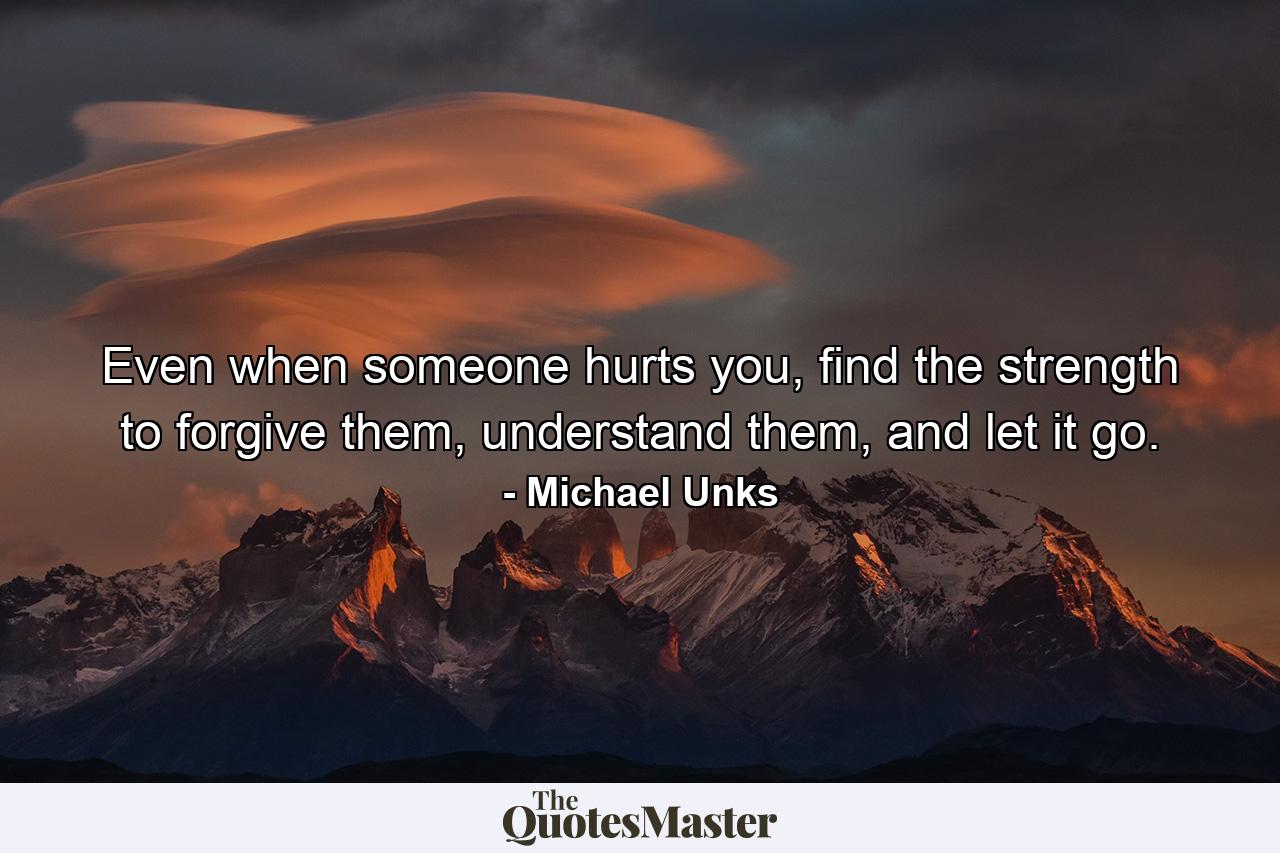 Even when someone hurts you, find the strength to forgive them, understand them, and let it go. - Quote by Michael Unks