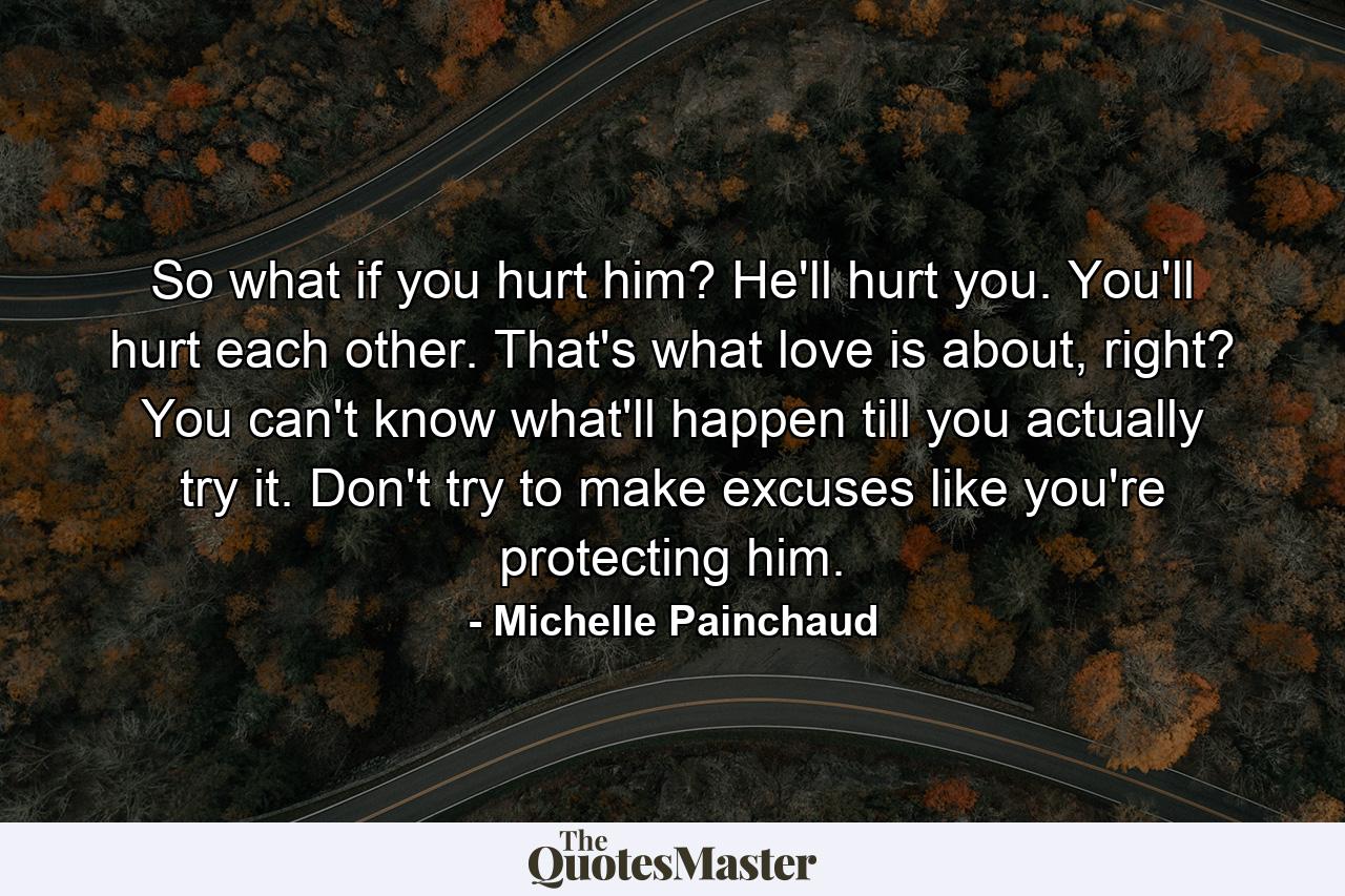 So what if you hurt him? He'll hurt you. You'll hurt each other. That's what love is about, right? You can't know what'll happen till you actually try it. Don't try to make excuses like you're protecting him. - Quote by Michelle Painchaud