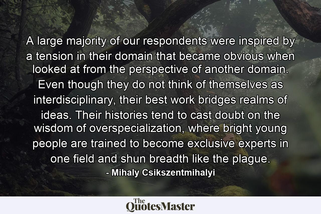 A large majority of our respondents were inspired by a tension in their domain that became obvious when looked at from the perspective of another domain. Even though they do not think of themselves as interdisciplinary, their best work bridges realms of ideas. Their histories tend to cast doubt on the wisdom of overspecialization, where bright young people are trained to become exclusive experts in one field and shun breadth like the plague. - Quote by Mihaly Csikszentmihalyi