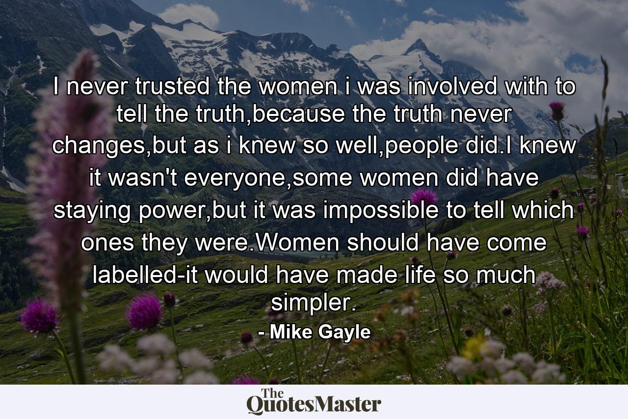 I never trusted the women i was involved with to tell the truth,because the truth never changes,but as i knew so well,people did.I knew it wasn't everyone,some women did have staying power,but it was impossible to tell which ones they were.Women should have come labelled-it would have made life so much simpler. - Quote by Mike Gayle