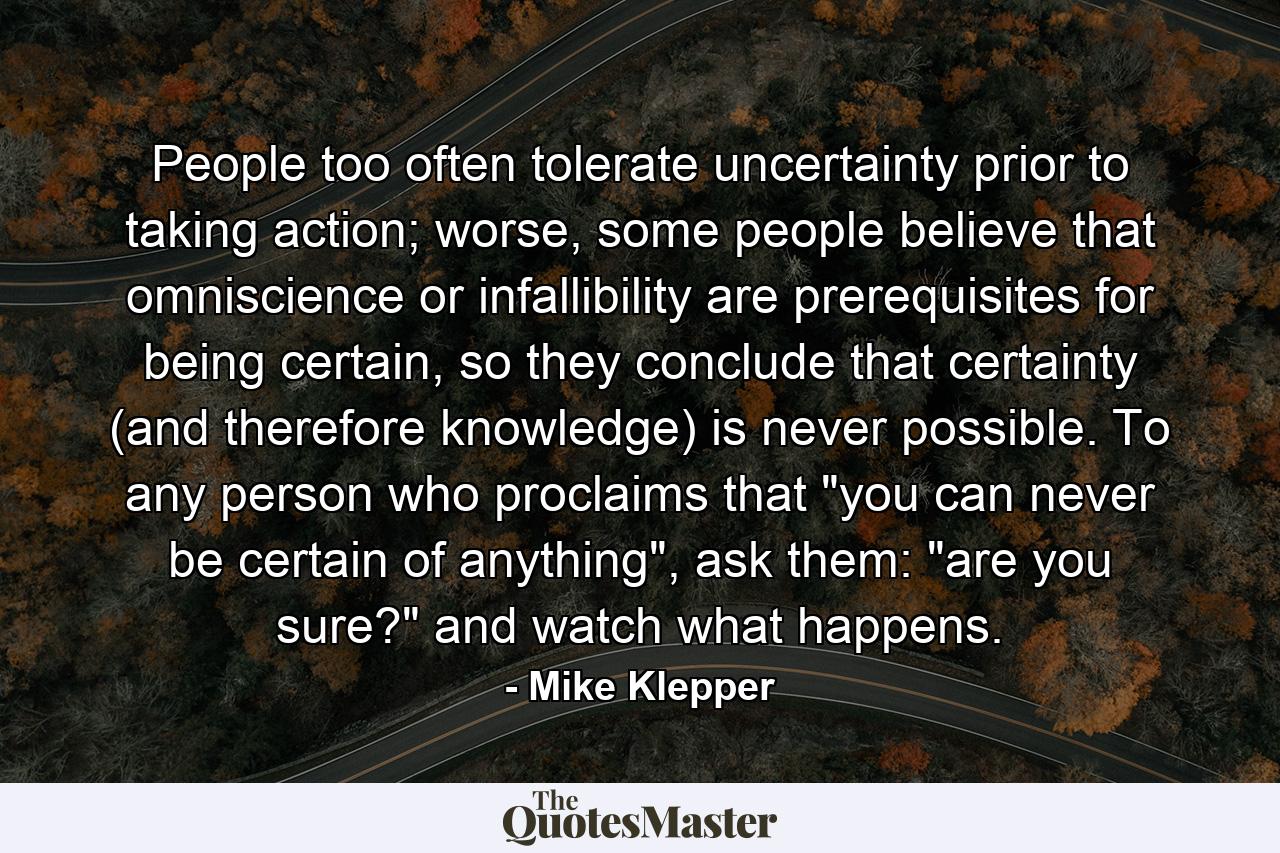 People too often tolerate uncertainty prior to taking action; worse, some people believe that omniscience or infallibility are prerequisites for being certain, so they conclude that certainty (and therefore knowledge) is never possible. To any person who proclaims that 