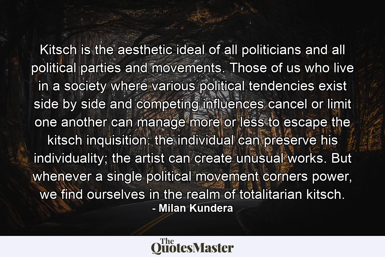 Kitsch is the aesthetic ideal of all politicians and all political parties and movements. Those of us who live in a society where various political tendencies exist side by side and competing influences cancel or limit one another can manage more or less to escape the kitsch inquisition: the individual can preserve his individuality; the artist can create unusual works. But whenever a single political movement corners power, we find ourselves in the realm of totalitarian kitsch. - Quote by Milan Kundera