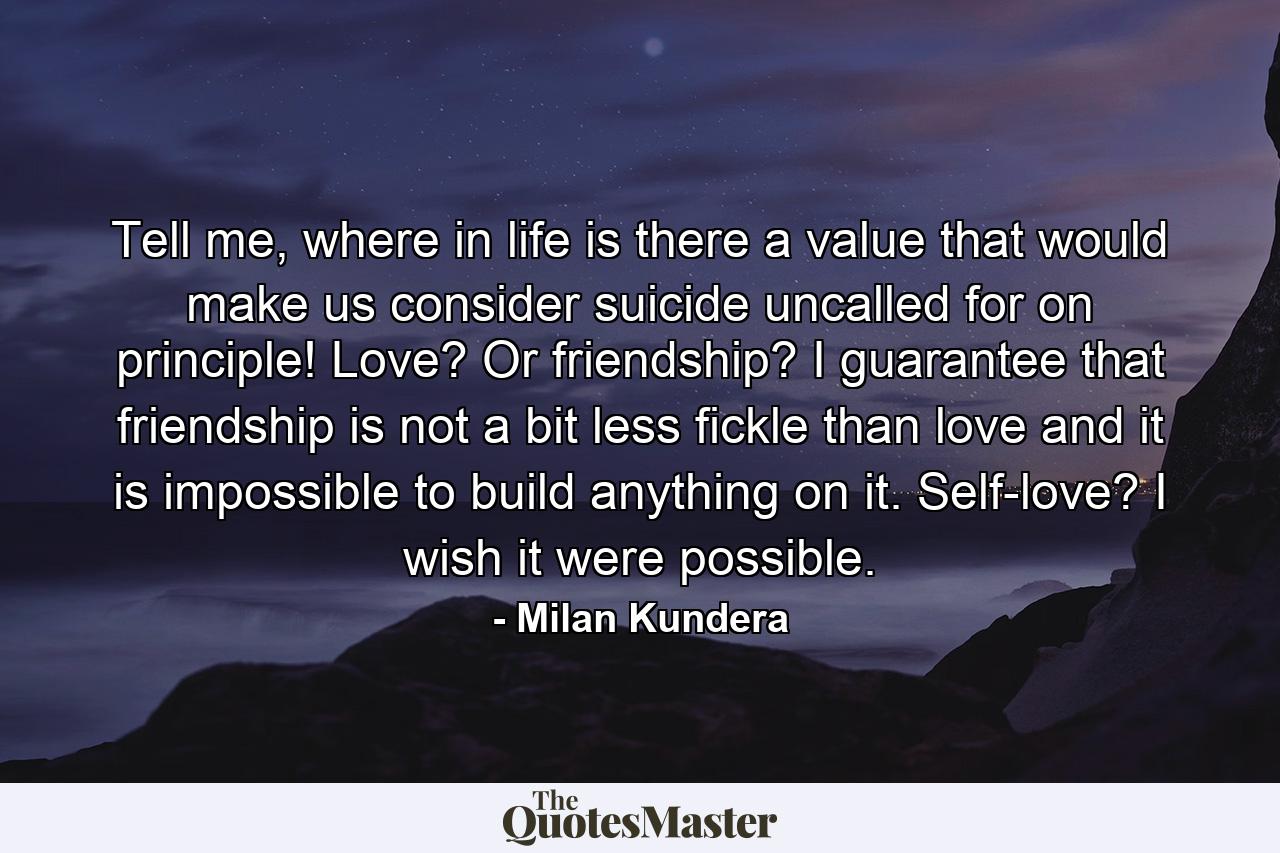 Tell me, where in life is there a value that would make us consider suicide uncalled for on principle! Love? Or friendship? I guarantee that friendship is not a bit less fickle than love and it is impossible to build anything on it. Self-love? I wish it were possible. - Quote by Milan Kundera