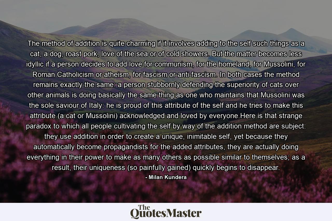 The method of addition is quite charming if it involves adding to the self such things as a cat, a dog, roast pork, love of the sea or of cold showers. But the matter becomes less idyllic if a person decides to add love for communism, for the homeland, for Mussolini, for Roman Catholicism or atheism, for fascism or anti-fascism. In both cases the method remains exactly the same: a person stubbornly defending the superiority of cats over other animals is doing basically the same thing as one who maintains that Mussolini was the sole saviour of Italy: he is proud of this attribute of the self and he tries to make this attribute (a cat or Mussolini) acknowledged and loved by everyone.Here is that strange paradox to which all people cultivating the self by way of the addition method are subject: they use addition in order to create a unique, inimitable self, yet because they automatically become propagandists for the added attributes, they are actually doing everything in their power to make as many others as possible similar to themselves; as a result, their uniqueness (so painfully gained) quickly begins to disappear. - Quote by Milan Kundera