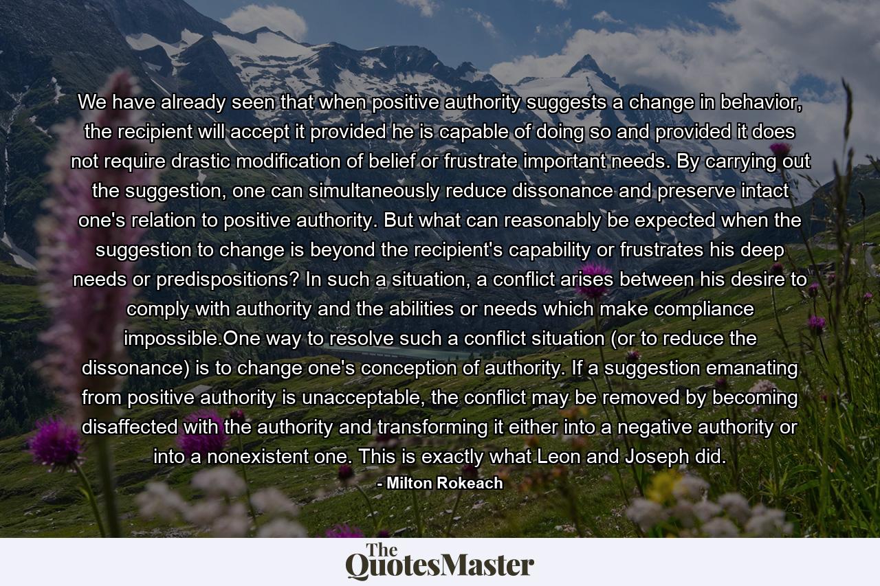 We have already seen that when positive authority suggests a change in behavior, the recipient will accept it provided he is capable of doing so and provided it does not require drastic modification of belief or frustrate important needs. By carrying out the suggestion, one can simultaneously reduce dissonance and preserve intact one's relation to positive authority. But what can reasonably be expected when the suggestion to change is beyond the recipient's capability or frustrates his deep needs or predispositions? In such a situation, a conflict arises between his desire to comply with authority and the abilities or needs which make compliance impossible.One way to resolve such a conflict situation (or to reduce the dissonance) is to change one's conception of authority. If a suggestion emanating from positive authority is unacceptable, the conflict may be removed by becoming disaffected with the authority and transforming it either into a negative authority or into a nonexistent one. This is exactly what Leon and Joseph did. - Quote by Milton Rokeach