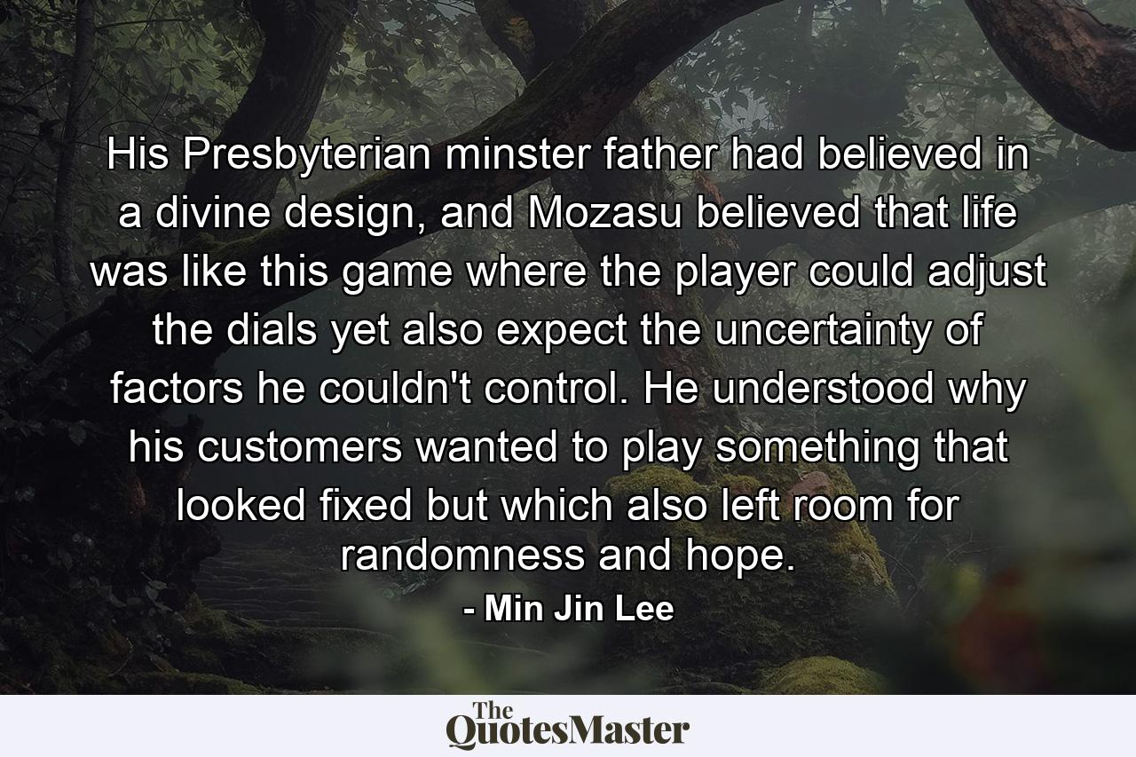 His Presbyterian minster father had believed in a divine design, and Mozasu believed that life was like this game where the player could adjust the dials yet also expect the uncertainty of factors he couldn't control. He understood why his customers wanted to play something that looked fixed but which also left room for randomness and hope. - Quote by Min Jin Lee