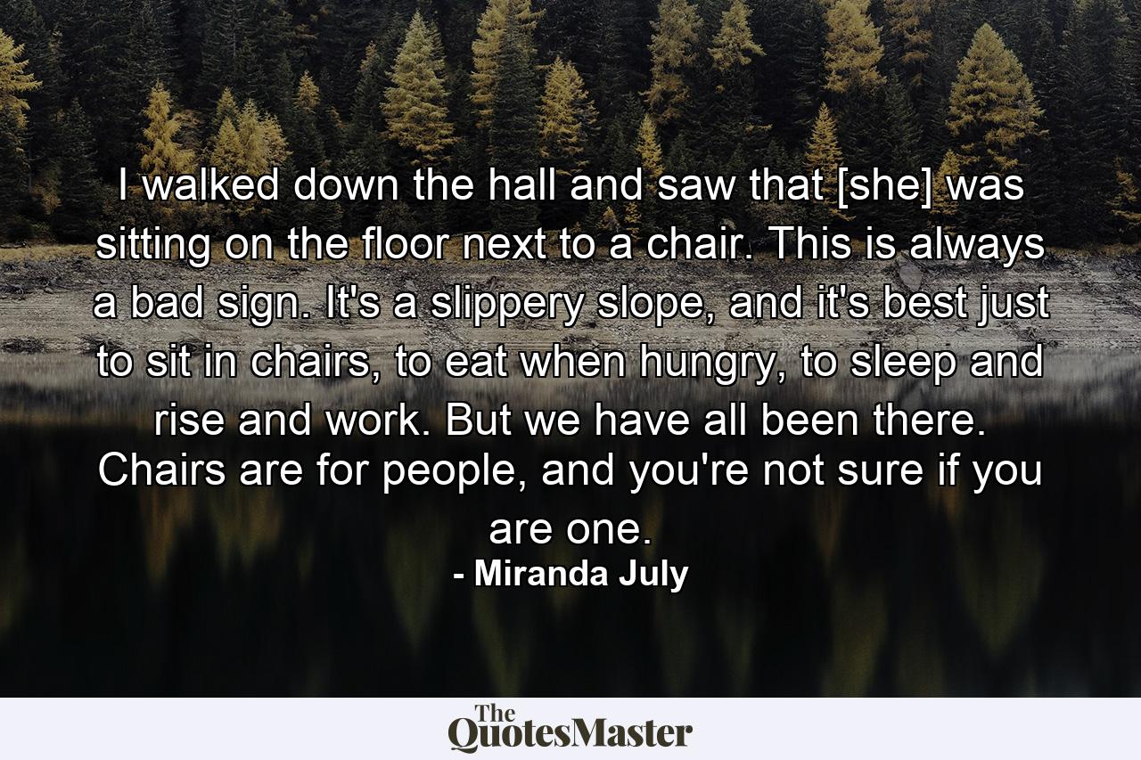 I walked down the hall and saw that [she] was sitting on the floor next to a chair. This is always a bad sign. It's a slippery slope, and it's best just to sit in chairs, to eat when hungry, to sleep and rise and work. But we have all been there. Chairs are for people, and you're not sure if you are one. - Quote by Miranda July