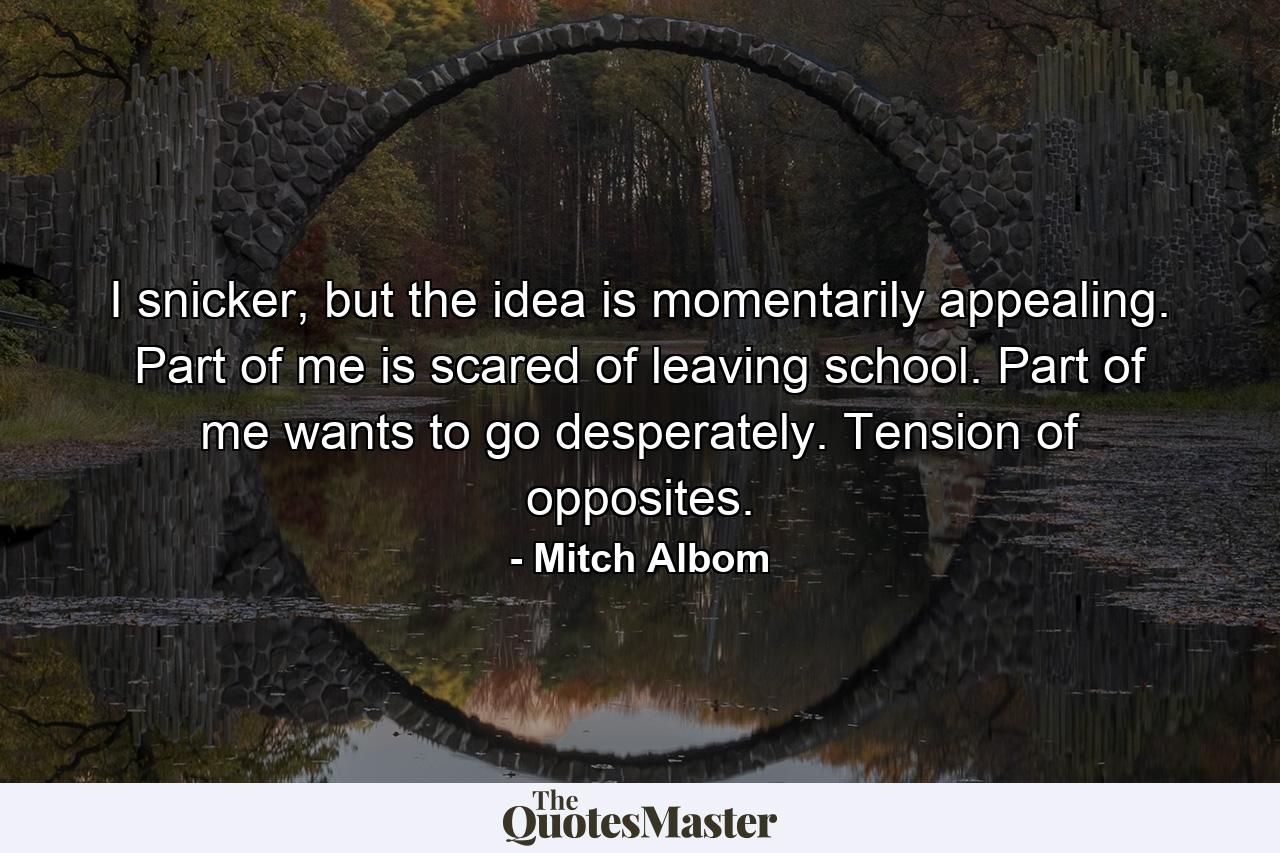 I snicker, but the idea is momentarily appealing. Part of me is scared of leaving school. Part of me wants to go desperately. Tension of opposites. - Quote by Mitch Albom