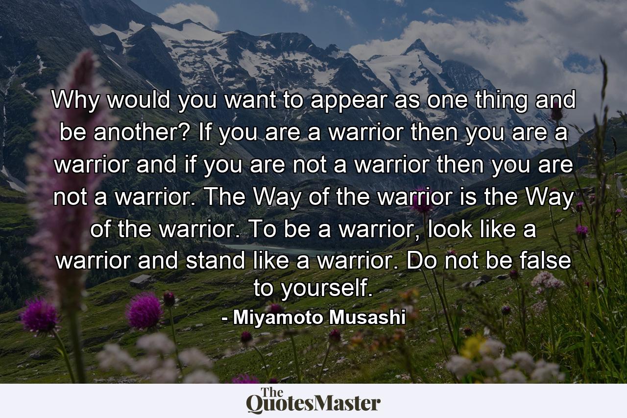 Why would you want to appear as one thing and be another? If you are a warrior then you are a warrior and if you are not a warrior then you are not a warrior. The Way of the warrior is the Way of the warrior. To be a warrior, look like a warrior and stand like a warrior. Do not be false to yourself. - Quote by Miyamoto Musashi