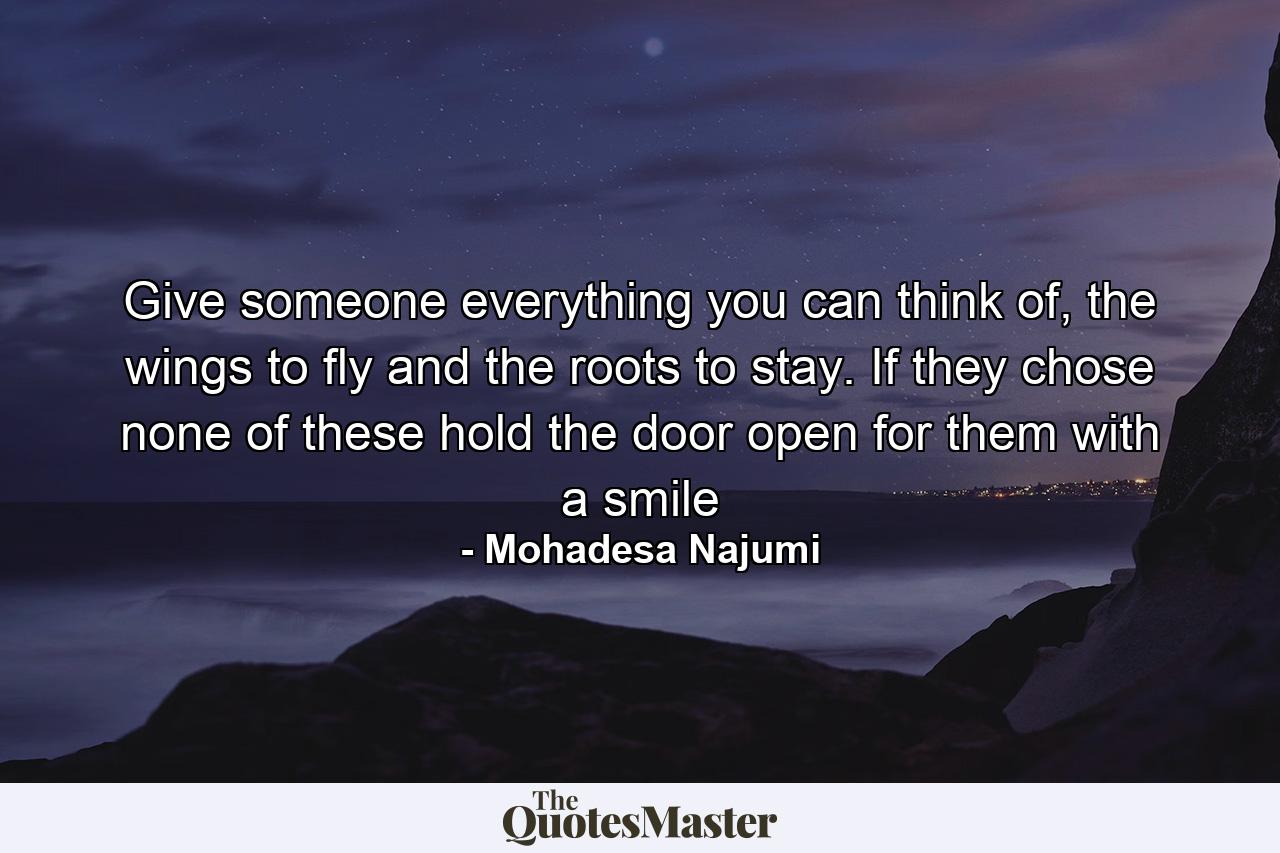 Give someone everything you can think of, the wings to fly and the roots to stay. If they chose none of these hold the door open for them with a smile - Quote by Mohadesa Najumi