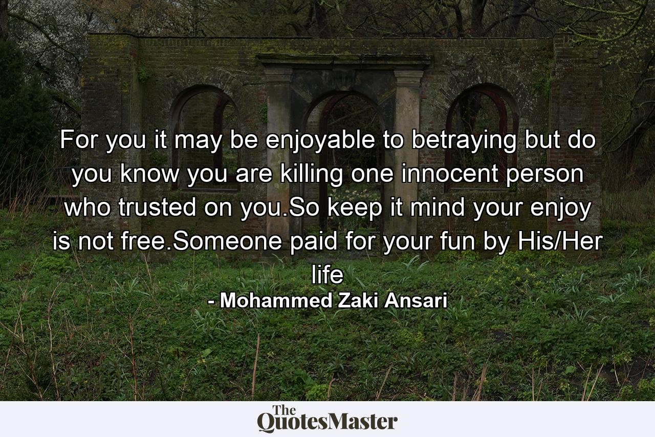 For you it may be enjoyable to betraying but do you know you are killing one innocent person who trusted on you.So keep it mind your enjoy is not free.Someone paid for your fun by His/Her life - Quote by Mohammed Zaki Ansari