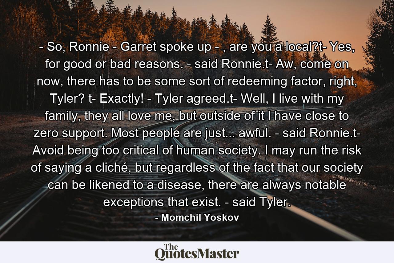 - So, Ronnie - Garret spoke up - , are you a local?t- Yes, for good or bad reasons. - said Ronnie.t- Aw, come on now, there has to be some sort of redeeming factor, right, Tyler? t- Exactly! - Tyler agreed.t- Well, I live with my family, they all love me, but outside of it I have close to zero support. Most people are just... awful. - said Ronnie.t- Avoid being too critical of human society. I may run the risk of saying a cliché, but regardless of the fact that our society can be likened to a disease, there are always notable exceptions that exist. - said Tyler. - Quote by Momchil Yoskov