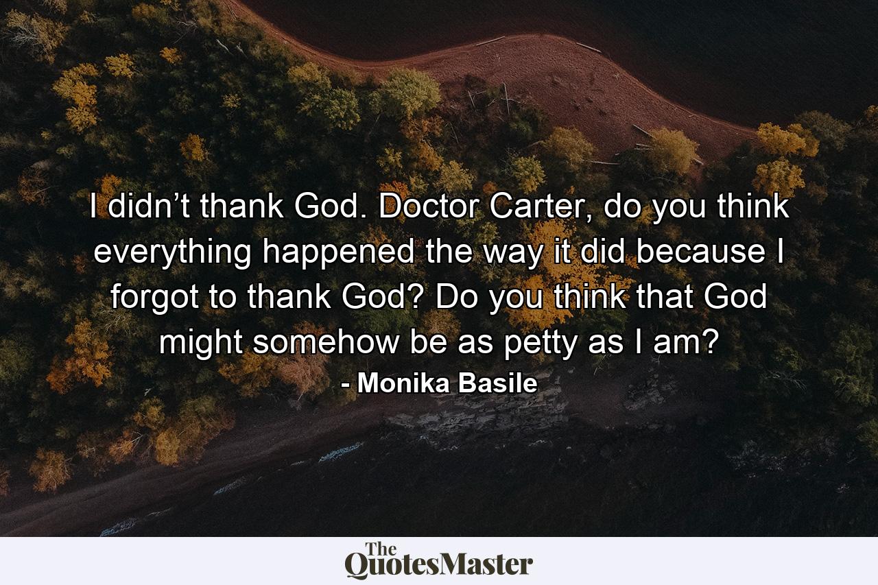 I didn’t thank God. Doctor Carter, do you think everything happened the way it did because I forgot to thank God? Do you think that God might somehow be as petty as I am? - Quote by Monika Basile