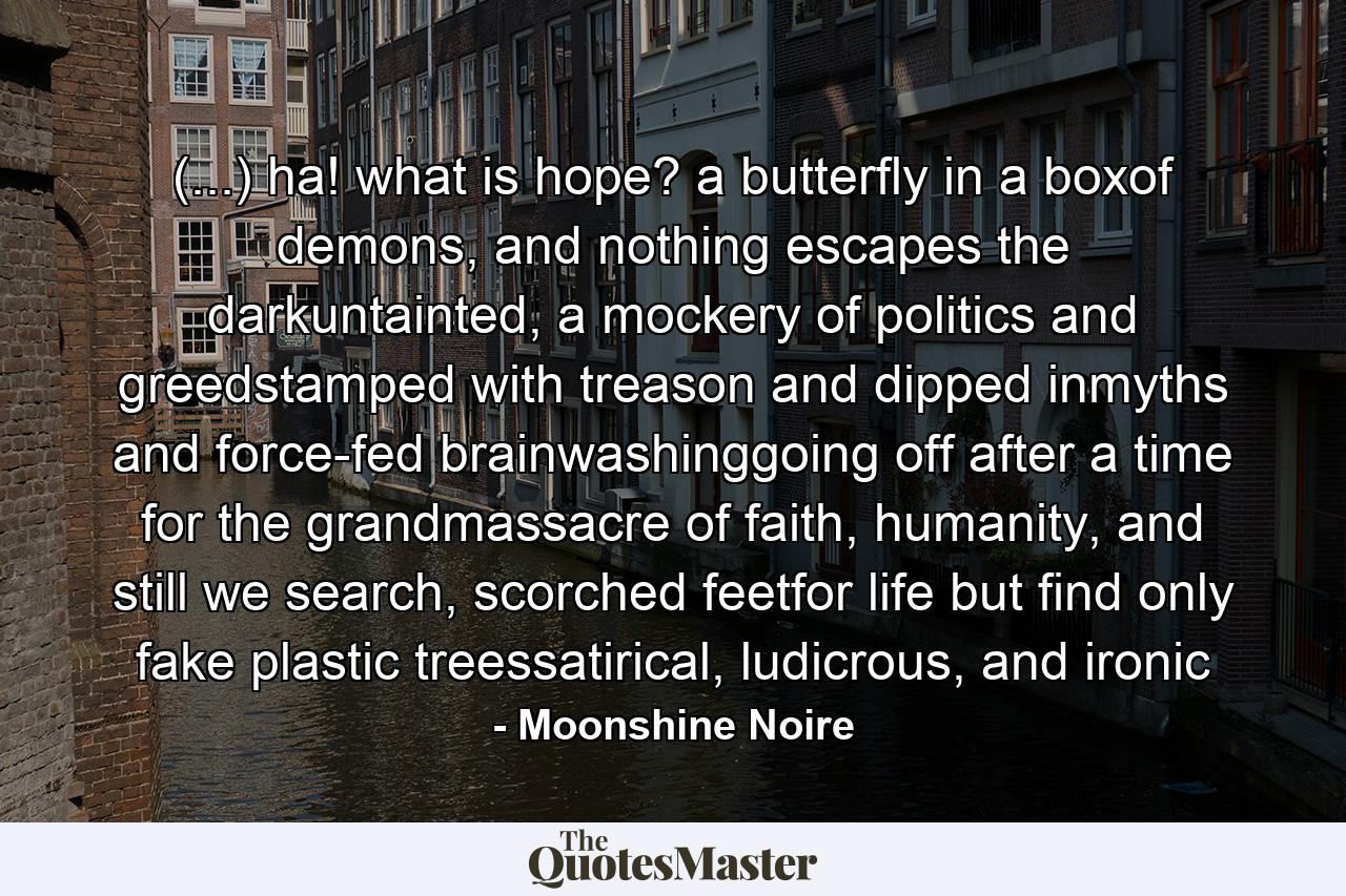 (...) ha! what is hope? a butterfly in a boxof demons, and nothing escapes the darkuntainted, a mockery of politics and greedstamped with treason and dipped inmyths and force-fed brainwashinggoing off after a time for the grandmassacre of faith, humanity, and still we search, scorched feetfor life but find only fake plastic treessatirical, ludicrous, and ironic - Quote by Moonshine Noire