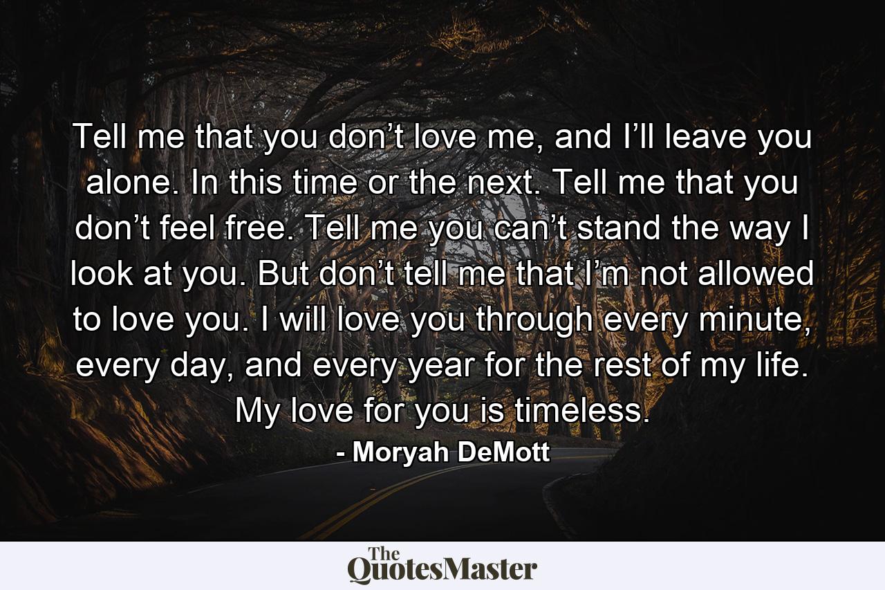 Tell me that you don’t love me, and I’ll leave you alone. In this time or the next. Tell me that you don’t feel free. Tell me you can’t stand the way I look at you. But don’t tell me that I’m not allowed to love you. I will love you through every minute, every day, and every year for the rest of my life. My love for you is timeless. - Quote by Moryah DeMott